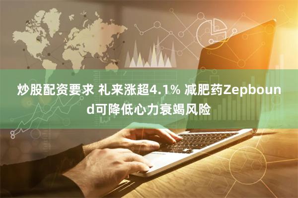 炒股配资要求 礼来涨超4.1% 减肥药Zepbound可降低心力衰竭风险