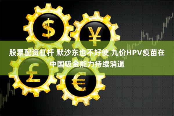 股票配资杠杆 默沙东也不好使 九价HPV疫苗在中国吸金能力持续消退