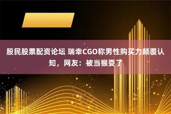 股民股票配资论坛 瑞幸CGO称男性购买力颠覆认知，网友：被当猴耍了