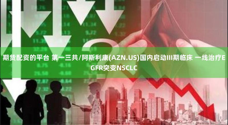 期货配资的平台 第一三共/阿斯利康(AZN.US)国内启动III期临床 一线治疗EGFR突变NSCLC