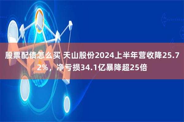 股票配债怎么买 天山股份2024上半年营收降25.72%，净亏损34.1亿暴降超25倍