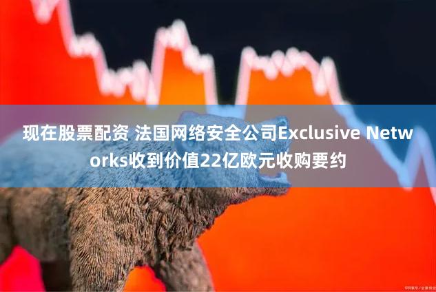 现在股票配资 法国网络安全公司Exclusive Networks收到价值22亿欧元收购要约