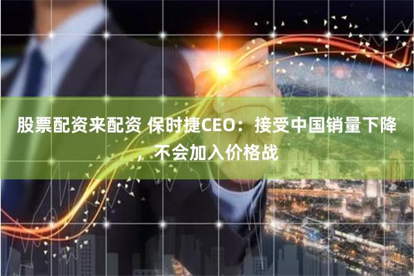 股票配资来配资 保时捷CEO：接受中国销量下降，不会加入价格战