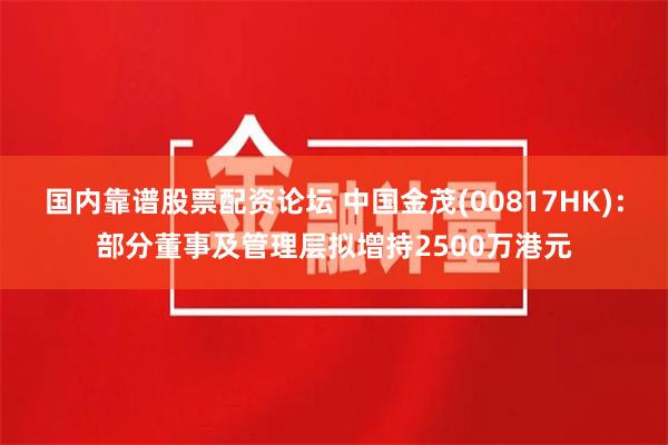 国内靠谱股票配资论坛 中国金茂(00817HK)：部分董事及管理层拟增持2500万港元