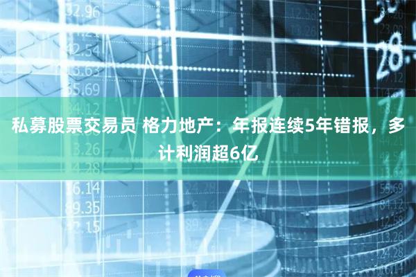 私募股票交易员 格力地产：年报连续5年错报，多计利润超6亿