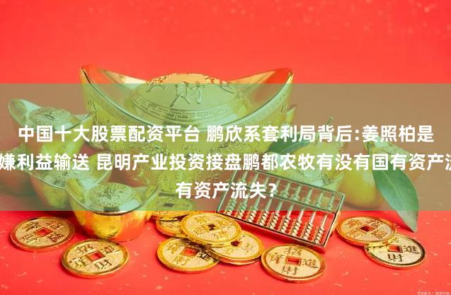 中国十大股票配资平台 鹏欣系套利局背后:姜照柏是否涉嫌利益输送 昆明产业投资接盘鹏都农牧有没有国有资产流失？