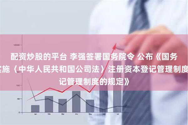 配资炒股的平台 李强签署国务院令 公布《国务院关于实施〈中华人民共和国公司法〉注册资本登记管理制度的规定》