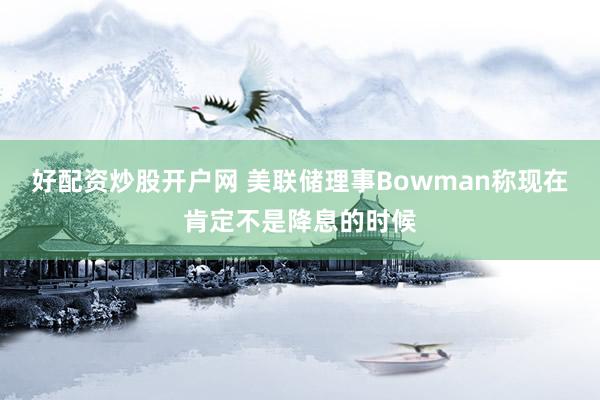 好配资炒股开户网 美联储理事Bowman称现在肯定不是降息的时候