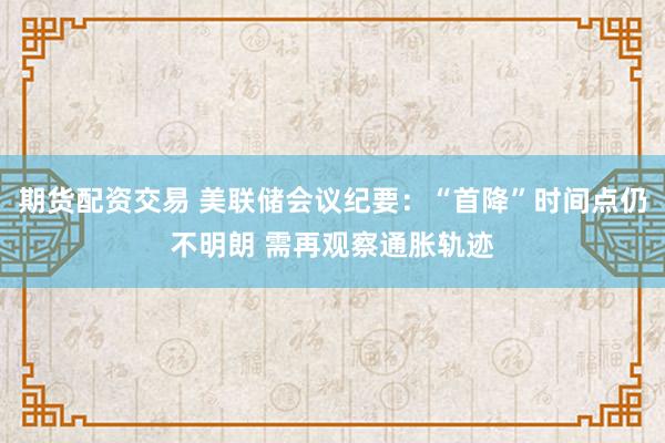 期货配资交易 美联储会议纪要：“首降”时间点仍不明朗 需再观察通胀轨迹