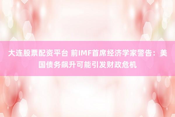 大连股票配资平台 前IMF首席经济学家警告：美国债务飙升可能引发财政危机