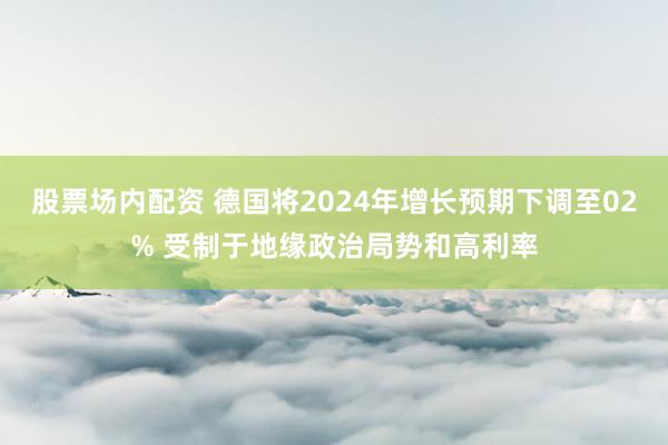 股票场内配资 德国将2024年增长预期下调至02% 受制于地缘政治局势和高利率