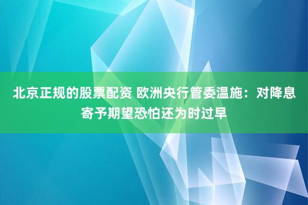 北京正规的股票配资 欧洲央行管委温施：对降息寄予期望恐怕还为时过早