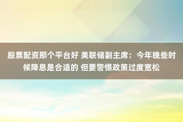 股票配资那个平台好 美联储副主席：今年晚些时候降息是合适的 但要警惕政策过度宽松