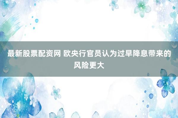 最新股票配资网 欧央行官员认为过早降息带来的风险更大