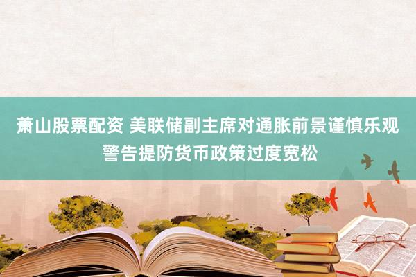 萧山股票配资 美联储副主席对通胀前景谨慎乐观 警告提防货币政策过度宽松