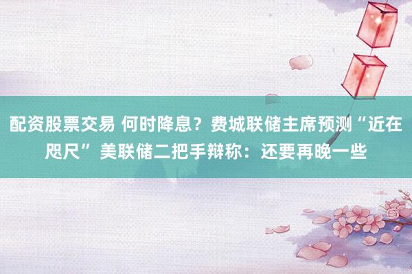 配资股票交易 何时降息？费城联储主席预测“近在咫尺” 美联储二把手辩称：还要再晚一些