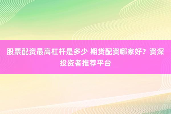 股票配资最高杠杆是多少 期货配资哪家好？资深投资者推荐平台