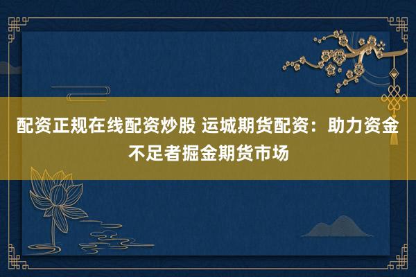 配资正规在线配资炒股 运城期货配资：助力资金不足者掘金期货市场