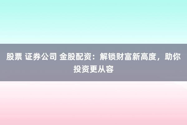 股票 证券公司 金股配资：解锁财富新高度，助你投资更从容