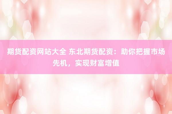 期货配资网站大全 东北期货配资：助你把握市场先机，实现财富增值