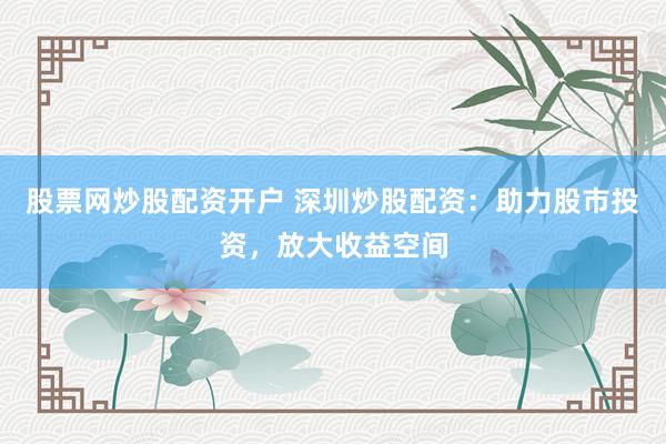 股票网炒股配资开户 深圳炒股配资：助力股市投资，放大收益空间