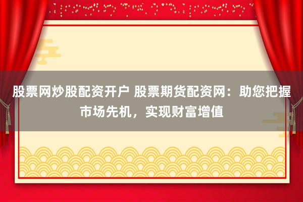 股票网炒股配资开户 股票期货配资网：助您把握市场先机，实现财富增值