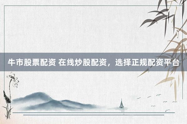 牛市股票配资 在线炒股配资，选择正规配资平台
