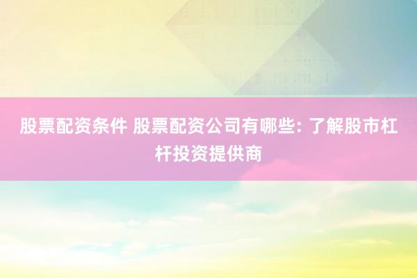 股票配资条件 股票配资公司有哪些: 了解股市杠杆投资提供商