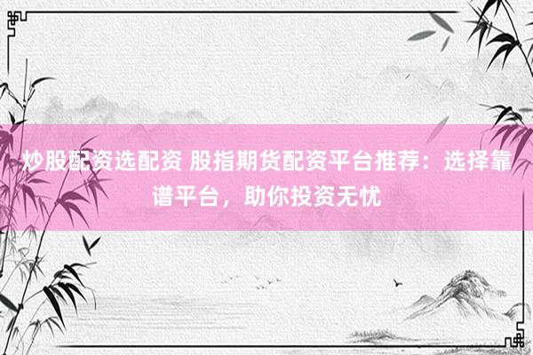 炒股配资选配资 股指期货配资平台推荐：选择靠谱平台，助你投资无忧