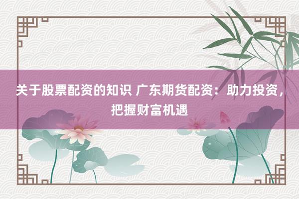 关于股票配资的知识 广东期货配资：助力投资，把握财富机遇