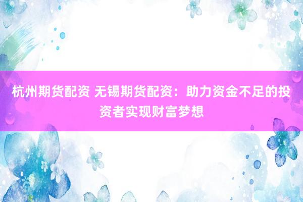 杭州期货配资 无锡期货配资：助力资金不足的投资者实现财富梦想