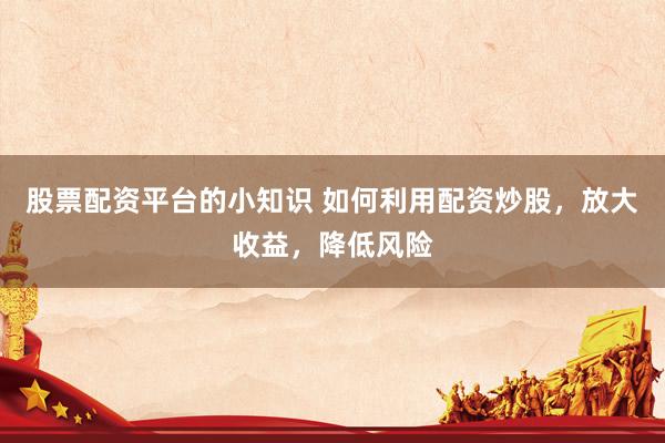 股票配资平台的小知识 如何利用配资炒股，放大收益，降低风险