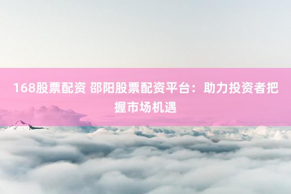 168股票配资 邵阳股票配资平台：助力投资者把握市场机遇