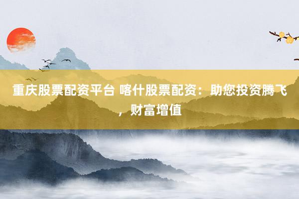 重庆股票配资平台 喀什股票配资：助您投资腾飞，财富增值