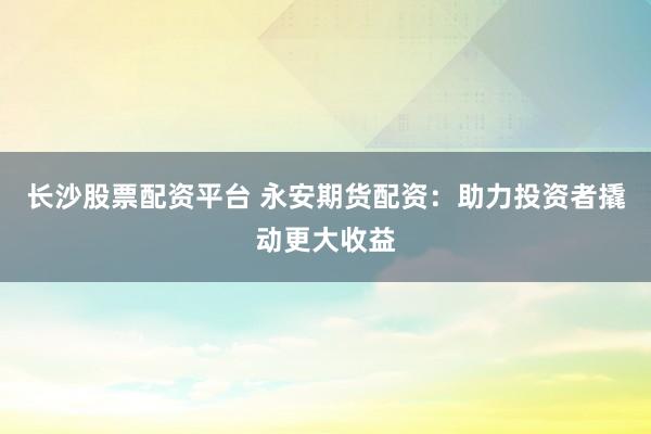 长沙股票配资平台 永安期货配资：助力投资者撬动更大收益