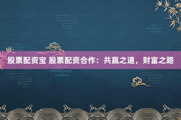 股票配资宝 股票配资合作：共赢之道，财富之路