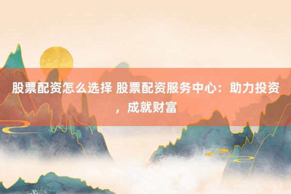 股票配资怎么选择 股票配资服务中心：助力投资，成就财富