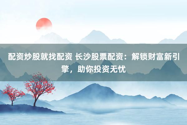配资炒股就找配资 长沙股票配资：解锁财富新引擎，助你投资无忧