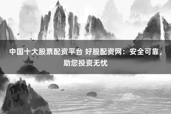 中国十大股票配资平台 好股配资网：安全可靠，助您投资无忧