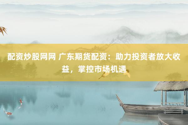 配资炒股网网 广东期货配资：助力投资者放大收益，掌控市场机遇
