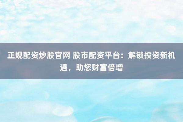 正规配资炒股官网 股市配资平台：解锁投资新机遇，助您财富倍增