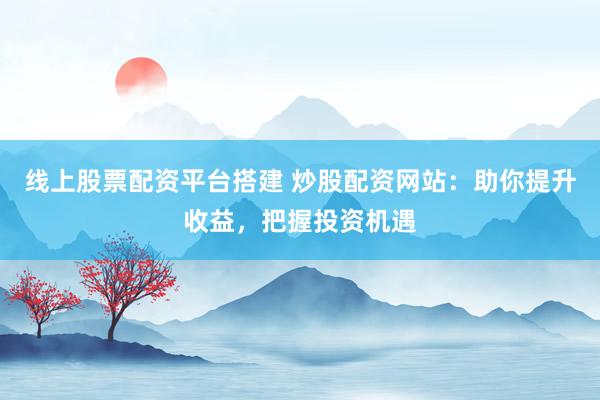 线上股票配资平台搭建 炒股配资网站：助你提升收益，把握投资机遇