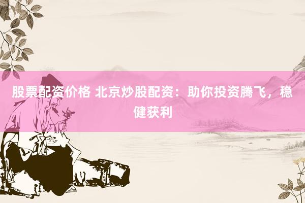 股票配资价格 北京炒股配资：助你投资腾飞，稳健获利