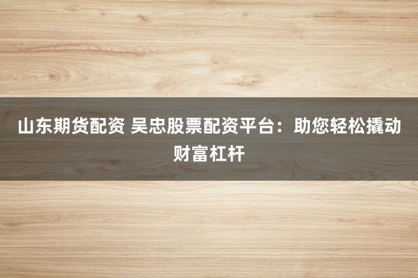 山东期货配资 吴忠股票配资平台：助您轻松撬动财富杠杆