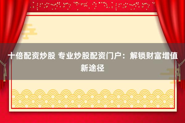 十倍配资炒股 专业炒股配资门户：解锁财富增值新途径