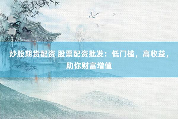 炒股期货配资 股票配资批发：低门槛，高收益，助你财富增值