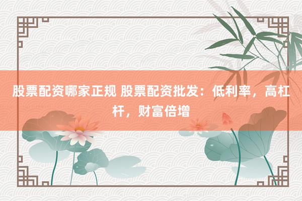 股票配资哪家正规 股票配资批发：低利率，高杠杆，财富倍增