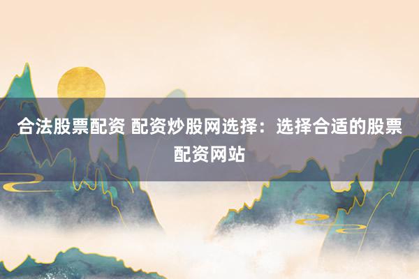 合法股票配资 配资炒股网选择：选择合适的股票配资网站