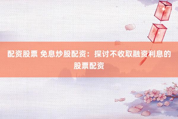 配资股票 免息炒股配资：探讨不收取融资利息的股票配资