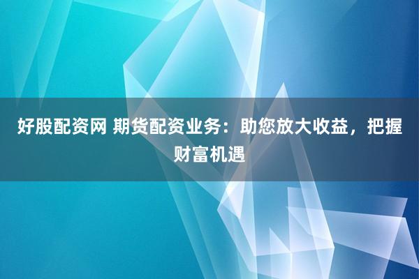 好股配资网 期货配资业务：助您放大收益，把握财富机遇